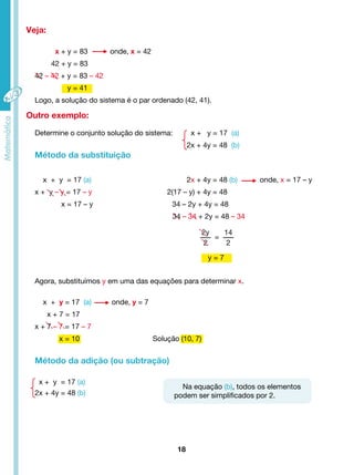 Veja: 
x + y = 83 onde, x = 42 
42 + y = 83 
42 – 42 + y = 83 – 42 
y = 41 
Logo, a solução do sistema é o par ordenado (42, 41). 
Agora, substituímos y em uma das equações para determinar x. 
x = 10 Solução (10, 7) 
18 
x + y = 17 (a) onde, y = 7 
x + 7 = 17 
x + 7 – 7 = 17 – 7 
Método da adição (ou subtração) 
x + y = 17 (a) 
2x + 4y = 48 (b) 
2y 
2 
= 
14 
2 
Outro exemplo: 
Determine o conjunto solução do sistema: x + y = 17 (a) 
2x + 4y = 48 (b) 
Método da substituição 
x + y = 17 (a) 2x + 4y = 48 (b) onde, x = 17 – y 
x + y – y = 17 – y 2(17 – y) + 4y = 48 
x = 17 – y 34 – 2y + 4y = 48 
34 – 34 + 2y = 48 – 34 
y = 7 
Na equação (b), todos os elementos 
podem ser simplificados por 2. 
 