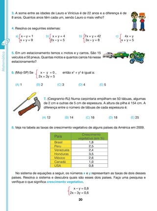 3. A soma entre as idades de Lauro e Vinícius é de 22 anos e a diferença é de 
8 anos. Quantos anos têm cada um, sendo Lauro o mais velho? 
4. Resolva os seguintes sistemas: 
5. Em um estacionamento temos x motos e y carros. São 15 
veículos e 50 pneus. Quantas motos e quantos carros há nesse 
estacionamento? 
6. (Moji-SP) Se x – y = 0 , então x2 + y2 é igual a: 
7. (Cesgranrio-RJ) Numa carpintaria empilham-se 50 tábuas, algumas 
de 2 cm e outras de 5 cm de espessura. A altura da pilha é 154 cm. A 
diferença entre o número de tábuas de cada espessura é: 
(A) 12 (B) 14 (C) 16 (D) 18 (E) 25 
20 
2x + 3y = 5 
(A) 1 (B) 2 (C) 3 (D) 4 (E) 5 
8. Veja na tabela as taxas de crescimento vegetativo de alguns países da América em 2009. 
No sistema de equações a seguir, os números x e y representam as taxas de dois desses 
países. Resolva o sistema e descubra quais são esses dois países. Faça uma pesquisa e 
verifique o que significa crescimento vegetativo. 
x – y = 0,8 
2x – 3y = 0,6 
a) x – y = 1 
x + y = 9 
b) x + y = 4 
2x – y = 5 
b) 7x + y = 42 
3x – y = 8 
c) 4x = y 
x + y = 5 
 