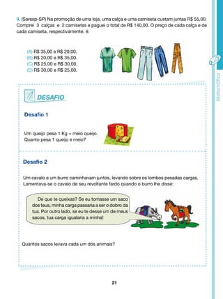 9. (Saresp-SP) Na promoção de uma loja, uma calça e uma camiseta custam juntas R$ 55,00. 
Comprei 3 calças e 2 camisetas e paguei o total de R$ 140,00. O preço de cada calça e de 
cada camiseta, respectivamente, é: 
21 
(A) R$ 35,00 e R$ 20,00. 
(B) R$ 20,00 e R$ 35,00. 
(C) R$ 25,00 e R$ 30,00. 
(D) R$ 30,00 e R$ 25,00. 
Desafio 1 
Um queijo pesa 1 Kg + meio queijo. 
Quanto pesa 1 queijo e meio? 
Desafio 2 
Um cavalo e um burro caminhavam juntos, levando sobre os lombos pesadas cargas. 
Lamentava-se o cavalo de seu revoltante fardo quando o burro lhe disse: 
De que te queixas? Se eu tomasse um saco 
dos teus, minha carga passaria a ser o dobro da 
tua. Por outro lado, se eu te desse um de meus 
sacos, tua carga igualaria a minha! 
Quantos sacos levava cada um dos animais? 
 