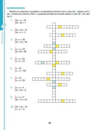 Resolva os sistemas e complete a numeradinha primeiro com o valor de x, depois com o 
de y, ambos por extenso. (Obs.: o quadrado pintado de amarelo separa o valor de x do valor 
de y). 
22 
NUMERADINHA 
1. 2x + y = 10 
3x – 2y = 1 
2. 2x + 3y = 10 
4x – y = –1 
3. x + y = 20 
2x + 4y = 56 
4. x + y = 23 
2x +4y = 82 
5. x + y = 25 
x – y = 13 
6. x = 3y 
x + y = 100 
7. x = 2y 
x + y = 30 
8. x + y = 4 
2x – 3y = 3 
9. x + y =17 
6x = 7y + 24 
10. 2x + 3y = 19 
x – y = –3 
 