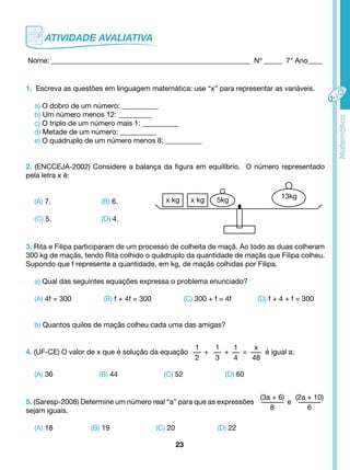 Nome: _______________________________________________________ Nº _____ 7° Ano____ 
1. Escreva as questões em linguagem matemática: use “x” para representar as variáveis. 
a) O dobro de um número: __________ 
b) Um número menos 12: _________ 
c) O triplo de um número mais 1: __________ 
d) Metade de um número: __________ 
e) O quádruplo de um número menos 8: __________ 
2. (ENCCEJA-2002) Considere a balança da figura em equilíbrio. O número representado 
pela letra x é: 
x kg x kg 5kg 13kg 
23 
(A) 7. (B) 6. 
(C) 5. (D) 4. 
3. Rita e Filipa participaram de um processo de colheita de maçã. Ao todo as duas colheram 
300 kg de maçãs, tendo Rita colhido o quádruplo da quantidade de maçãs que Filipa colheu. 
Supondo que f represente a quantidade, em kg, de maçãs colhidas por Filipa. 
a) Qual das seguintes equações expressa o problema enunciado? 
(A) 4f = 300 (B) f + 4f = 300 (C) 300 + f = 4f (D) f + 4 + f = 300 
b) Quantos quilos de maçãs colheu cada uma das amigas? 
4. (UF-CE) O valor de x que é solução da equação 
1 
2 
+ 
1 
3 
+ 
1 
4 
= 
x 
48 
é igual a: 
(A) 36 (B) 44 (C) 52 (D) 60 
5. (Saresp-2008) Determine um número real “a” para que as expressões 
(3a + 6) 
8 
e 
(2a + 10) 
sejam iguais. 6 
(A) 18 (B) 19 (C) 20 (D) 22 
 