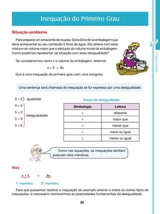 Inequação do Primeiro Grau 
Situação-problema 
Para preparar um amaciante de roupas, Dona Dirce lê na embalagem que 
deve acrescentar ao seu conteúdo 5 litros de água. Ela obteve com essa 
mistura um volume maior que o sêxtuplo do volume inicial da embalagem. 
Como podemos representar tal situação com essa desigualdade? 
Se considerarmos como x o volume da embalagem, teremos: 
Que é uma inequação do primeiro grau com uma incógnita. 
Uma sentença será chamada de inequação se for expressa por uma desigualdade. 
25 
5 = 5 igualdade 
5 ≠ 3 
5 > 2 
5 < 6 
5 ≠ 6 
Veja: 
x + 5 > 6x 
desigualdades 
x + 5 > 6x 
1° membro 2° membro 
Sinais de desigualdade 
Simbologia Leitura 
≠ diferente 
> maior que 
< menor que 
≥ maior ou igual 
≤ menor ou igual 
Como nas equações, as inequações também 
possuem dois membros. 
Para que possamos resolver a inequação do exemplo anterior e todos os outros tipos de 
inequações, é necessário conhecermos as propriedades fundamentais da desigualdade. 
 