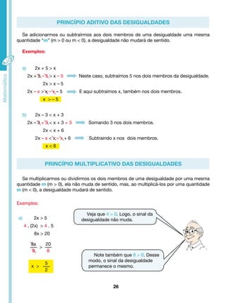 Se adicionarmos ou subtraírmos aos dois membros de uma desigualdade uma mesma 
quantidade “m” (m > 0 ou m < 0), a desigualdade não mudará de sentido. 
a) 2x + 5 > x 
2x + 5 – 5 > x – 5 Neste caso, subtraímos 5 nos dois membros da desigualdade. 
2x – x > x – x – 5 E aqui subtraímos x, também nos dois membros. 
b) 2x – 3 < x + 3 
2x – 3 + 3 < x + 3 + 3 Somando 3 nos dois membros. 
2x – x < x – x + 6 Subtraindo x nos dois membros. 
26 
Exemplos: 
Exemplos: 
2x > x – 5 
x > – 5 
2x < x + 6 
x < 6 
a) 2x > 5 
4 . (2x) > 4 . 5 
8x > 20 
PRINCÍPIO ADITIVO DAS DESIGUALDADES 
PRINCÍPIO MULTIPLICATIVO DAS DESIGUALDADES 
Se multiplicarmos ou dividirmos os dois membros de uma desigualdade por uma mesma 
quantidade m (m > 0), ela não muda de sentido, mas, ao multiplicá-los por uma quantidade 
m (m < 0), a desigualdade mudará de sentido. 
Veja que 4 > 0. Logo, o sinal da 
desigualdade não muda. 
Note também que 8 > 0. Desse 
modo, o sinal da desigualdade 
permanece o mesmo. 
8x 
8 
> 
20 
8 
x > 
5 
2 
 