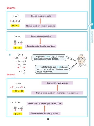 Quinze também é maior que seis. 
Dez é maior que quatro. 
Cinco também é maior que dois. 
Menos trinta também é menor que menos doze. 
27 
5 > 2 
3 . 5 > 3 . 2 
15 > 6 
10 > 4 
- 8x 
-8 
> 
x > 
10 
2 
10 > 4 
-20 
-8 
– 3 . 10 < – 3 . 4 
– 30 < – 12 
5 
2 
Veja que – 4 < 0. Logo, o sinal da 
desigualdade muda de lado. 
Note também que – 8 < 0. Desse 
modo, o sinal da desigualdade 
muda novamente. 
Observe: 
Observe: 
> 
4 
2 
5 > 2 
– 30 < – 12 
–30 
–6 
> 
–12 
–6 
5 > 2 
Cinco é maior que dois. 
Dez é maior que quatro. 
Menos trinta é menor que menos doze. 
Cinco também é maior que dois. 
b) 2x > 5 
– 4 . (2x) < – 4 . 5 
– 8x < – 20 
 