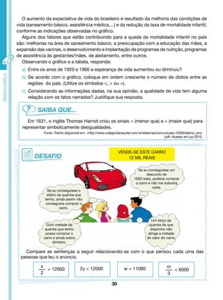 O aumento da expectativa de vida do brasileiro é resultado da melhoria das condições de 
vida (saneamento básico, assistência médica,...) e da redução da taxa de mortalidade infantil, 
conforme as indicações observadas no gráfico. 
Alguns dos fatores que estão contribuindo para a queda da mortalidade infantil no país 
são: melhorias na área de saneamento básico, a preocupação com a educação das mães, a 
expansão das vacinas, o desenvolvimento e implantação de programas de nutrição, programas 
de assistência às gestantes/mães, de aleitamento, entre outros. 
Observando o gráfico e a tabela, responda: 
a) Entre os anos de 1920 e 1960 a esperança de vida aumentou ou diminuiu? 
b) De acordo com o gráfico, coloque em ordem crescente o número de óbitos entre as 
regiões do país. (Utilize os símbolos <, > ou =). 
c) Considerando as informações dadas, na sua opinião, a qualidade de vida tem alguma 
relação com os fatos narrados? Justifique sua resposta. 
Em 1631, o inglês Thomas Harriot criou os sinais < (menor que) e > (maior que) para 
representar simbolicamente desigualdades. 
Fonte: Trecho disponível em: <http://www.colegioclarasuiter.com.br/sistemas/comunicado /2009/setimo_ano. 
30 
Se eu conseguisse o 
dobro da quantia que 
tenho, ainda assim não 
conseguiria comprar o 
carro. 
pdf> Acesso em jun.2010. 
Se eu conseguisse um 
desconto de 
1000 reais, poderia comprar 
o carro e não me sobraria 
nada. 
Um terço da 
quantia de que 
disponho não 
atinge a metade 
do valor do carro. 
Com metade da 
quantia que tenho 
posso comprar o 
carro e ainda sobra 
dinheiro. 
Compare as sentenças a seguir relacionando-as com o que pensou cada uma das 
pessoas que leu o anúncio. 
VENDE-SE ESTE CARRO 
12 MIL REAIS 
x 
2 
> 12000 2y < 12000 w = 11000 
m 
3 
< 6000 
 