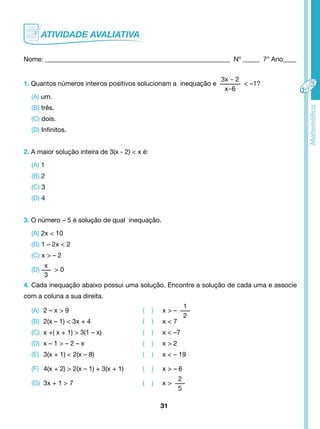 Nome: ________________________________________________________ Nº _____ 7° Ano____ 
1. Quantos números inteiros positivos solucionam a inequação e 
31 
3x - 2 
x-6 
< –1? 
(A) um. 
(B) três. 
(C) dois. 
(D) Infinitos. 
2. A maior solução inteira de 3(x - 2) < x é: 
(A) 1 
(B) 2 
(C) 3 
(D) 4 
3. O número – 5 é solução de qual inequação. 
(A) 2x < 10 
(B) 1 – 2x < 2 
(C) x > – 2 
(D) 
x 
3 
> 0 
4. Cada inequação abaixo possui uma solução. Encontre a solução de cada uma e associe 
com a coluna a sua direita. 
(A) 2 – x > 9 ( ) x > – 
1 
2 
(B) 2(x – 1) < 3x + 4 ( ) x < 7 
(C) x +( x + 1) > 3(1 – x) ( ) x < –7 
(D) x – 1 > – 2 – x ( ) x > 2 
(E) 3(x + 1) < 2(x – 8) ( ) x < – 19 
(F) 4(x + 2) > 2(x – 1) + 3(x + 1) ( ) x > – 6 
(G) 3x + 1 > 7 ( ) x > 
2 
5 
 