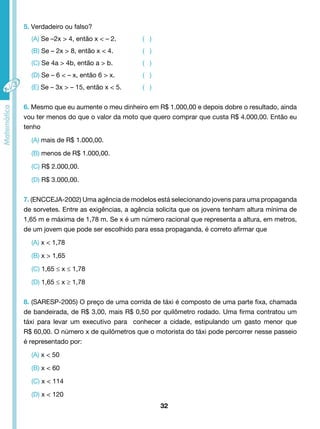 32 
5. Verdadeiro ou falso? 
(A) Se –2x > 4, então x < – 2. ( ) 
(B) Se – 2x > 8, então x < 4. ( ) 
(C) Se 4a > 4b, então a > b. ( ) 
(D) Se – 6 < – x, então 6 > x. ( ) 
(E) Se – 3x > – 15, então x < 5. ( ) 
6. Mesmo que eu aumente o meu dinheiro em R$ 1.000,00 e depois dobre o resultado, ainda 
vou ter menos do que o valor da moto que quero comprar que custa R$ 4.000,00. Então eu 
tenho 
(A) mais de R$ 1.000,00. 
(B) menos de R$ 1.000,00. 
(C) R$ 2.000,00. 
(D) R$ 3.000,00. 
7. (ENCCEJA-2002) Uma agência de modelos está selecionando jovens para uma propaganda 
de sorvetes. Entre as exigências, a agência solicita que os jovens tenham altura mínima de 
1,65 m e máxima de 1,78 m. Se x é um número racional que representa a altura, em metros, 
de um jovem que pode ser escolhido para essa propaganda, é correto afirmar que 
(A) x < 1,78 
(B) x > 1,65 
(C) 1,65 ≤ x ≤ 1,78 
(D) 1,65 ≤ x ≥ 1,78 
8. (SARESP-2005) O preço de uma corrida de táxi é composto de uma parte fixa, chamada 
de bandeirada, de R$ 3,00, mais R$ 0,50 por quilômetro rodado. Uma firma contratou um 
táxi para levar um executivo para conhecer a cidade, estipulando um gasto menor que 
R$ 60,00. O número x de quilômetros que o motorista do táxi pode percorrer nesse passeio 
é representado por: 
(A) x < 50 
(B) x < 60 
(C) x < 114 
(D) x < 120 
 