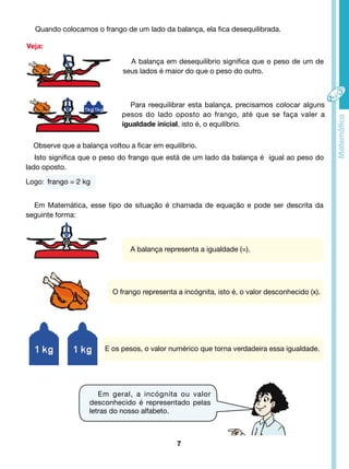 Quando colocamos o frango de um lado da balança, ela fica desequilibrada. 
Veja: 
Em Matemática, esse tipo de situação é chamada de equação e pode ser descrita da 
7 
seguinte forma: 
A balança em desequilíbrio significa que o peso de um de 
seus lados é maior do que o peso do outro. 
Para reequilibrar esta balança, precisamos colocar alguns 
pesos do lado oposto ao frango, até que se faça valer a 
igualdade inicial, isto é, o equilíbrio. 
Observe que a balança voltou a ficar em equilíbrio. 
Isto significa que o peso do frango que está de um lado da balança é igual ao peso do 
lado oposto. 
Logo: frango = 2 kg 
A balança representa a igualdade (=). 
O frango representa a incógnita, isto é, o valor desconhecido (x). 
E os pesos, o valor numérico que torna verdadeira essa igualdade. 
Em geral, a incógnita ou valor 
desconhecido é representado pelas 
letras do nosso alfabeto. 
 