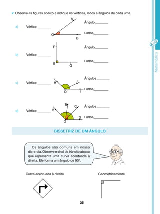 2. Observe as figuras abaixo e indique os vértices, lados e ângulos de cada uma. 
A 
O 
B 
F 
G E 
H J 
O I 
C 
A 
B 
D 
O 
Bissetriz de um ângulo 
35 
Ângulo________ 
a) Vértice ________ 
Lados_________ 
Ângulo________ 
b) Vértice ________ 
Lados_________ 
Ângulos________ 
c) Vértice ________ 
Lados_________ 
Ângulos________ 
d) Vértice ________ 
Lados_________ 
Os ângulos são comuns em nosso 
dia-a-dia. Observe o sinal de trânsito abaixo 
que representa uma curva acentuada à 
direita. Ele forma um ângulo de 90º. 
Curva acentuada à direita Geometricamente 
 