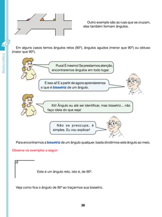 Xiii! Ângulo eu até sei identificar, mas bissetriz... não 
faço ideia do que seja! 
Não se preocupe, é 
simples. Eu vou explicar! 
Este é um ângulo reto, isto é, de 90º. 
36 
Outro exemplo são as ruas que se cruzam, 
elas também formam ângulos. 
Em alguns casos temos ângulos retos (90º), ângulos agudos (menor que 90º) ou obtuso 
(maior que 90º). 
Puxa! É mesmo! Se prestarmos atenção, 
encontraremos ângulos em todo lugar. 
É isso aí! E a partir de agora aprenderemos 
o que é bissetriz de um ângulo. 
Para encontrarmos a bissetriz de um ângulo qualquer, basta dividirmos este ângulo ao meio. 
Observe os exemplos a seguir: 
Veja como fica o ângulo de 90º ao traçarmos sua bissetriz. 
 