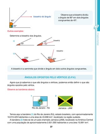 bissetriz do ângulo 
45º 
45º 
Outros exemplos: 
a) 
b) 
30º 
15º 
15º 
bissetriz 
bissetriz 
120º 60º 
60º 
A bissetriz é a semirreta que divide o ângulo em dois outros ângulos congruentes. 
Ângulos opostos pelo vértice (O.P.V.) 
1 2 
Rio de Janeiro - RJ Jamaica - JAM 
37 
Observe que a bissetriz dividiu 
o ângulo de 90º em dois ângulos 
congruentes de 45º. 
Determine a bissetriz dos ângulos. 
Agora que já sabemos o que são ângulos e vértices, podemos então definir o que são 
ângulos opostos pelo vértice. 
Observe as bandeiras abaixo: 
Temos aqui a bandeira (1) do Rio de Janeiro (RJ), estado brasileiro, com aproximadamente 
16.010.429 habitantes e uma área de 43.696 km2, localizado na região sudeste. 
A bandeira (2) trata-se de um país chamado Jamaica (JAM), localizado na América Central 
com uma população de aproximadamente 2.651.000 habitantes e uma área 10.991 km2. 
 