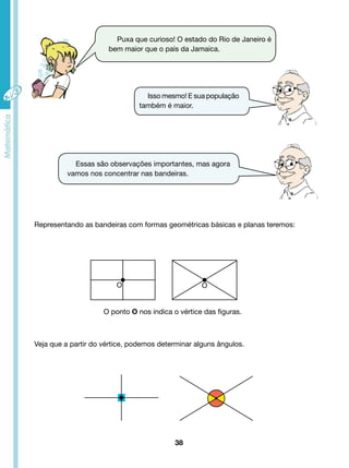 Puxa que curioso! O estado do Rio de Janeiro é 
bem maior que o país da Jamaica. 
Isso mesmo! E sua população 
também é maior. 
Essas são observações importantes, mas agora 
vamos nos concentrar nas bandeiras. 
Representando as bandeiras com formas geométricas básicas e planas teremos: 
O O 
O ponto O nos indica o vértice das figuras. 
Veja que a partir do vértice, podemos determinar alguns ângulos. 
38 
 