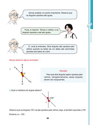 Vamos analisar um ponto importante. Observe que 
os ângulos opostos são iguais. 
Puxa, é mesmo! Temos o vértice, e os 
ângulos opostos a ele são iguais. 
É, você já entendeu. Dois ângulos são opostos pelo 
vértice quando os lados de um deles são semirretas 
opostas aos lados do outro. 
a) 
B 
D 
O 
Observe que os ângulos 120º e x são opostos pelo vértice, logo, x também equivale a 120º. 
39 
Vamos observar alguns exemplos: 
Atenção! 
Para que dois ângulos sejam opostos pelo 
vértice, obrigatoriamente, esses ângulos 
devem ser congruentes. 
b) Qual a medida x do ângulo abaixo? 
Portanto: x = 120º. 
C 
A 
120º 
x 
 