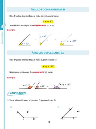 Ângulos Complementares 
Dois ângulos de medidas x e y são complementares se: 
y x + y = 90º 
Ângulos Suplementares 
Dois ângulos de medidas x e y são suplementares se: 
Neste caso um ângulo é o suplemento do outro. 
40 
Exemplo: 
x + y = 90º 
Neste caso um ângulo é o complemento do outro. 
Exemplo: 
x + y = 180º 
1. Trace a bissetriz com origem em O, passando por C. 
a) b) 
x 
x = 50º 
y = 40º 
+ = 
x = 115º y = 65º 
x + y = 180º 
y 
+ = x 
B 
C C 
O B O A 
A 
 