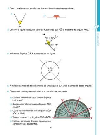 2. Com o auxílio de um transferidor, trace a bissetriz dos ângulos abaixo. 
3. Observe a figura e calcule o valor de x, sabendo que OC é bissetriz do ângulo AÔB. 
4. Indique os ângulos O.P.V. apresentados na figura. 
5. A metade da medida do suplemento de um ângulo é 80º. Qual é a medida desse ângulo? 
6. Observando os ângulos assinalados no transferidor, responda: 
a) Quais as medidas de cada um dos ângulos 
41 
indicados? 
b) Quais os complementos dos ângulos AÔB 
e AÔC? 
c) Quais os suplementos dos ângulos AÔD, 
AÔC e AÔB? 
d) Trace a bissetriz dos ângulos CÔD e BÔD. 
e) Indique, se houver, ângulos congruentes, 
consecutivos e adjacentes. 
a) 
b) 
B 
A 
3x + 30º 
2x + 45º 
A 
O 
C 
B 
a b 
c 
d 
e 
 