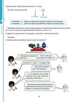Neste exemplo, matematicamente temos: x = 2 kg 
Ou seja, o frango pesa 2 kg. x = 2 kg 
a b 
Definição: Equação de 1º grau é toda equação na incógnita x que pode ser escrita na forma 
ax + b = 0, em que a e b são coeficientes numéricos, com a ≠ 0. 
O objetivo, ao resolvermos uma equação, é encontrar o valor desconhecido. 
Exemplo: 
8 
(2º membro) 
(1º membro) 
1º membro Todos os valores que aparecem antes do sinal de igual. 
2º membro Todos os valores que aparecem depois do sinal de igual. 
A balança está em equilíbrio. Qual é o peso da melancia? 
Simbolicamente temos: x + 3 = 10 
Precisamos encontrar 
o valor de x. 
Qual o valor que 
somado a 3 resulta 10? 
Eu sei! É o 7, pois 7 + 3 é igual a 10. 
Isso mesmo! Parece 
que você entendeu. 
É, eu entendi, mas sempre 
teremos que ficar tentando 
descobrir o valor de x? 
Não. Existem algumas regras práticas 
que facilitam encontrarmos o valor de x. 
Observe o processo de resolução. 
 