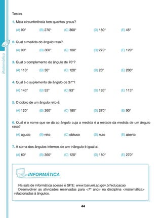 Testes 
1. Meia circunferência tem quantos graus? 
(A) 90° (B) 270° (C) 360° (D) 180° (E) 45° 
2. Qual a medida do ângulo raso? 
(A) 90° (B) 360° (C) 180° (D) 270° (E) 120° 
3. Qual o complemento do ângulo de 70°? 
(A) 110° (B) 30° (C) 120° (D) 20° (E) 200° 
4. Qual é o suplemento de ângulo de 37°? 
(A) 143° (B) 53° (C) 93° (D) 183° (E) 113° 
5. O dobro de um ângulo reto é: 
(A) 120° (B) 360° (C) 180° (D) 270° (E) 90° 
6. Qual é o nome que se dá ao ângulo cuja a medida é a metade da medida de um ângulo 
raso? 
(A) agudo (B) reto (C) obtuso (D) nulo (E) aberto 
7. A soma dos ângulos internos de um triângulo é igual a: 
(A) 60° (B) 360° (C) 120° (D) 180° (E) 270° 
Na sala de informática acesse o SITE: www.barueri.sp.gov.br/educacao 
Desenvolver as atividades reservadas para <7º ano> na disciplina <matemática> 
44 
relacionadas à ângulos. 
 