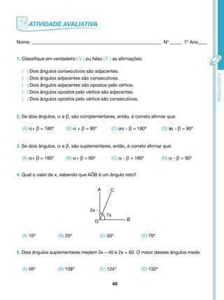 Nome: ________________________________________________________ Nº _____ 7° Ano____ 
1. Classifique em verdadeiro ( V ) ou falso ( F ) as afirmações: 
( ) Dois ângulos consecutivos são adjacentes. 
( ) Dois ângulos adjacentes são consecutivos. 
( ) Dois ângulos adjacentes são opostos pelo vértice. 
( ) Dois ângulos opostos pelo vértice são adjacentes. 
( ) Dois ângulos opostos pelo vértice são consecutivos. 
2. Se dois ângulos, α e β, são complementares, então, é correto afirmar que: 
(A) α+ β = 180º (B) α + β = 90º (C) α α - β = 180º (D) αα - β = 90º 
3. Se dois ângulos, α e β, são suplementares, então, é correto afirmar que: 
(A) α+ β = 180º (B) α+ β = 90º (C) α - β = 180º (D) α - β = 90º 
4. Qual o valor de x, sabendo que AÔB é um ângulo reto? 
2x 
(A) 10º (B) 20º (C) 50º (D) 70º 
5. Dois ângulos suplementares medem 3x – 40 e 2x + 60. O maior desses ângulos mede: 
(A) 56º (B) 108º (C) 124º (D) 132º 
45 
O 
7x 
B 
A C 
 