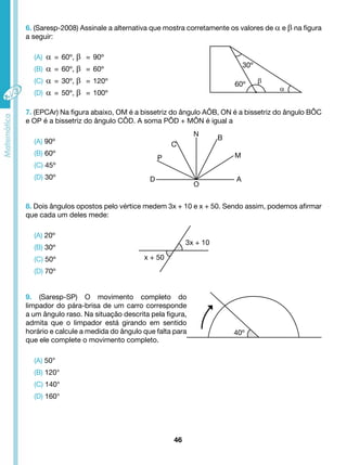 6. (Saresp-2008) Assinale a alternativa que mostra corretamente os valores de α e β na figura 
a seguir: 
C 
46 
N B 
A 
O 
D 
P M 
3x + 10 
x + 50 
40º 
(A) α = 60º, β = 90º 
(B) α = 60º, β = 60º 
(C) α = 30º, β = 120º 
(D) α = 50º, β = 100º 
7. (EPCAr) Na figura abaixo, OM é a bissetriz do ângulo AÔB, ON é a bissetriz do ângulo BÔC 
e OP é a bissetriz do ângulo CÔD. A soma PÔD + MÔN é igual a 
(A) 90º 
(B) 60º 
(C) 45º 
(D) 30º 
8. Dois ângulos opostos pelo vértice medem 3x + 10 e x + 50. Sendo assim, podemos afirmar 
que cada um deles mede: 
(A) 20º 
(B) 30º 
(C) 50º 
(D) 70º 
9. (Saresp-SP) O movimento completo do 
limpador do pára-brisa de um carro corresponde 
a um ângulo raso. Na situação descrita pela figura, 
admita que o limpador está girando em sentido 
horário e calcule a medida do ângulo que falta para 
que ele complete o movimento completo. 
(A) 50° 
(B) 120° 
(C) 140° 
(D) 160° 
30º 
60º β 
α 
 