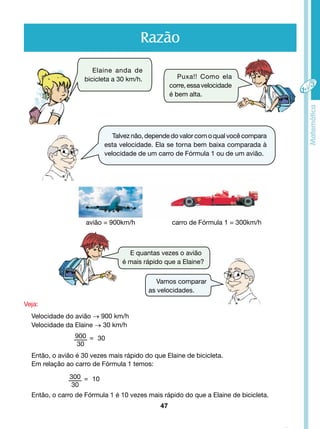 Razão 
Talvez não, depende do valor com o qual você compara 
esta velocidade. Ela se torna bem baixa comparada à 
velocidade de um carro de Fórmula 1 ou de um avião. 
avião = 900km/h carro de Fórmula 1 = 300km/h 
47 
Elaine anda de 
bicicleta a 30 km/h. Puxa!! Como ela 
corre, essa velocidade 
é bem alta. 
E quantas vezes o avião 
é mais rápido que a Elaine? 
Vamos comparar 
as velocidades. 
Veja: 
Velocidade do avião → 900 km/h 
Velocidade da Elaine → 30 km/h 
900 
30 
= 30 
Então, o avião é 30 vezes mais rápido do que Elaine de bicicleta. 
Em relação ao carro de Fórmula 1 temos: 
300 
30 
= 10 
Então, o carro de Fórmula 1 é 10 vezes mais rápido do que a Elaine de bicicleta. 
 