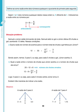 Define-se como razão entre dois números quaisquer o quociente do primeiro pelo segundo. 
Sejam A e B dois números quaisquer dados nessa ordem e, B diferente de 0 . Indicaremos 
A ÷ B = 
A 
B 
Samuel e Júnior estão brincando de bola. Samuel está no gol e Júnior efetua 20 chutes a 
Sendo assim, temos: 3 para 5, ou seja, para cada 5 chutes a gol, Júnior acertou 3. 
b) Qual a razão entre o número de chutes que Júnior acertou e o número de chutes que 
Logo: 3 para 2, ou seja, para cada 3 chutes certos Júnior errou 2. 
Existem três maneiras de indicar uma razão. 
48 
a razão entre os números por: 
Situação-problema 
gol, acertando 12 deles. Nessas condições: 
a) Qual a razão do número de acertos para o número total de chutes a gol feitos por Júnior? 
ele errou? 
Observe: 
12 ÷ 8 = 12÷4 
8÷4 = 32 
consequente 
antecedente 
20 – 12 = 8 número de chutes errados 
A razão de 2 para 5 A razão de 7 para 4 
 