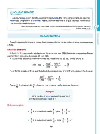 A palavra razão vem de ratio, que significa divisão. Daí vêm, por exemplo, as palavras 
rateio (de um prêmio) e racional. Assim, número racional é o que se pode representar 
por uma divisão de inteiros. 
Fonte: Trecho disponível em: <http://www.fortium.com.br/faculdadefortium.com.br/guinter.../raz.doc> 
Razão Inversa 
Quando representamos uma razão, devemos nos atentar para a ordem em que a comparação 
é feita. 
Situação-problema 
Joãozinho é colecionador de bolinhas de gude, ele tem 1200 bolinhas e seu primo Bruno 
49 
que também coleciona bolinhas, só tem 320. 
A razão entre a quantidade de bolinhas de Joãozinho e a do seu primo Bruno é: 
No entanto, a razão entre a quantidade de bolinhas de seu primo Bruno e Joãozinho é outra: 
Como 4 é o inverso de , dizemos que uma é a razão inversa da outra. 
15 
15 
4 
Atenção! 
Uma razão é a inversa da outra quando o 
produto das duas é igual a 1. 
Outros exemplos: 
Acesso em jun.2010. 
 