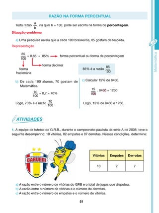 Razão na forma percentual 
forma percentual ou forma de porcentagem 
85% é a razão 
51 
Toda razão 
a 
b 
, na qual b = 100, pode ser escrita na forma de porcentagem. 
Situação-problema 
a) Uma pesquisa revela que a cada 100 brasileiros, 85 gostam de feijoada. 
Representação 
85 
100 
= 0,85 = 85% 
forma 
fracionária 
forma decimal 
b) De cada 100 alunos, 70 gostam de 
Matemática. 
70 = 0,7 = 70% 
100 
70 
100 
Logo, 70% é a razão . 
85 
100 
c) Calcular 15% de 8400. 
15 
100 
. 8400 = 1260 
Logo, 15% de 8400 é 1260. 
1. A equipe de futebol do G.R.B., durante o campeonato paulista da série A de 2008, teve o 
seguinte desempenho: 10 vitórias, 02 empates e 07 derrotas. Nessas condições, determine: 
Vitórias Empates Derrotas 
10 2 7 
a) A razão entre o número de vitórias do GRB e o total de jogos que disputou. 
b) A razão entre o número de vitórias e o número de derrotas. 
c) A razão entre o número de empates e o número de vitórias. 
 