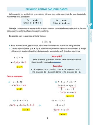 Adicionando ou subtraindo um mesmo número nos dois membros de uma igualdade, 
Se a = b 
Então: a + c = b + c 
c) – 5 + x + 3 = 2 – 5 + x + 3 = 2 
– 5 + 5 + x + 3 – 3 = 2 + 5 – 3 ou – 2 + x = 2 
x = 4 – 2 + 2 + x = 2 + 2 
9 
x = 4 
a) x – 8 = 13 
x – 8 + 8 = 13 + 8 
x = 21 
b) 7 – 4 + x – 1 = 8 – 17 
7 – 4 – 1 + x = 8 – 17 
2 + x = – 9 
2 – 2 + x = – 9 – 2 
x = – 11 
mantemos essa igualdade: 
Ou seja, quando somamos ou subtraímos a mesma quantidade nos dois pratos de uma 
balança em equilíbrio, ela continua em equilíbrio. 
Se a = b 
Então: a – c = b – c 
De acordo com o exemplo anterior temos: 
x + 3 = 10 
• Para isolarmos o x, precisamos deixá-lo sozinho em um dos lados da igualdade. 
• O valor que impede que x fique sozinho no primeiro membro é o número 3. Logo, 
utilizaremos o princípio aditivo da igualdade, subtraindo-se 3 dos dois membros. 
Atenção! 
Dois números que têm o mesmo valor absoluto e sinais 
diferentes são chamados opostos. 
Exemplos: 
– 1 é o oposto de + 1, assim como, + 1 é o oposto de – 1. 
– 2 é o oposto de + 2, assim como, + 2 é o oposto de – 2. 
Outros exemplos: 
Princípio Aditivo das Igualdades 
x + 3 = 10 
x + 3 – 3 = 10 – 3 
x = 7 
 