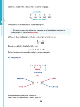 Observe a razão entre o desconto e o valor a ser pago. 
desconto 
valor a ser pago 
Temos então, que todas essas razões são iguais. 
Uma sentença matemática que expressa uma igualdade entre duas ou 
2 ÷ 50 = 10 ÷ 250 
extremos 
10 
250 
54 
mais razões é chamada proporção. 
Utilizando duas razões apresentadas no exemplo anterior temos: 
2 
50 
10 
250 
= 
Essa proporção é indicada também por: 
Os termos de uma proporção recebem nomes especiais: 
Na proporção: 
2 
50 
= 
meio 
A leitura dessa proporção é a seguinte: 
2 está para 50, assim como 10 está para 250. 
meio 
2 ÷ 50 = 10 ÷ 250 
meios 
ou 
extremo 
extremo 
 