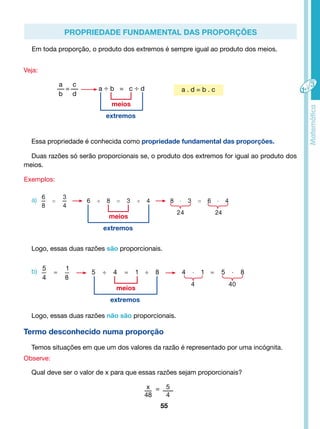 Propriedade fundamental das proporções 
Em toda proporção, o produto dos extremos é sempre igual ao produto dos meios. 
extremos 
Essa propriedade é conhecida como propriedade fundamental das proporções. 
Duas razões só serão proporcionais se, o produto dos extremos for igual ao produto dos 
meios. 
extremos 
Logo, essas duas razões são proporcionais. 
Termo desconhecido numa proporção 
Temos situações em que um dos valores da razão é representado por uma incógnita. 
55 
Veja: 
Exemplos: 
Observe: 
Qual deve ser o valor de x para que essas razões sejam proporcionais? 
x 
48 
5 
4 
= 
a 
b 
= 
c 
d 
a ÷ b = c ÷ d 
meios 
meios 
meios 
extremos 
a) 
b) 
Logo, essas duas razões não são proporcionais. 
a . d = b . c 
 