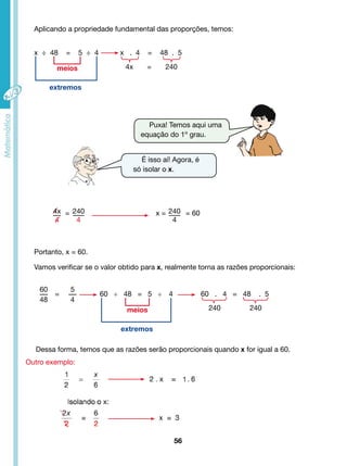 Aplicando a propriedade fundamental das proporções, temos: 
x ÷ 48 = 5 ÷ 4 x . 4 = 48 . 5 
Puxa! Temos aqui uma 
equação do 1º grau. 
x = = 60 
Vamos verificar se o valor obtido para x, realmente torna as razões proporcionais: 
56 
60 
48 
= 
5 
4 
60 ÷ 48 = 5 ÷ 4 60 . 4 = 48 . 5 
Dessa forma, temos que as razões serão proporcionais quando x for igual a 60. 
Outro exemplo: 
4x = 240 
meios 
extremos 
meios 
extremos 
Portanto, x = 60. 
É isso aí! Agora, é 
só isolar o x. 
4x 
4 
240 
4 
= 240 
4 
240 240 
 