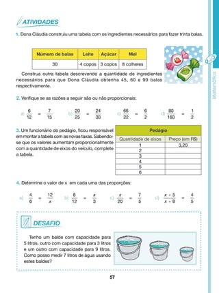 1. Dona Cláudia construiu uma tabela com os ingredientes necessários para fazer trinta balas. 
Construa outra tabela descrevendo a quantidade de ingredientes 
necessários para que Dona Cláudia obtenha 45, 60 e 90 balas 
respectivamente. 
2. Verifique se as razões a seguir são ou não proporcionais: 
3. Um funcionário do pedágio, ficou responsável 
em montar a tabela com as novas taxas. Sabendo-se 
que os valores aumentam proporcionalmente 
com a quantidade de eixos do veículo, complete 
a tabela. 
4. Determine o valor de x em cada uma das proporções: 
Tenho um balde com capacidade para 
5 litros, outro com capacidade para 3 litros 
e um outro com capacidade para 9 litros. 
Como posso medir 7 litros de água usando 
estes baldes? 
57 
 