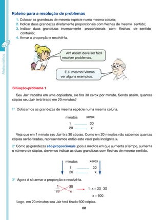 Roteiro para a resolução de problemas 
1. Colocar as grandezas de mesma espécie numa mesma coluna; 
2. Indicar duas grandezas diretamente proporcionais com flechas de mesmo sentido; 
3. Indicar duas grandezas inversamente proporcionais com flechas de sentido 
E é mesmo! Vamos 
ver alguns exemplos. 
Situação-problema 1 
Seu Jair trabalha em uma copiadora, ele tira 30 xerox por minuto. Sendo assim, quantas 
cópias seu Jair terá tirado em 20 minutos? 
minutos xerox 
1 ............. 30 
20 ............. x 
Veja que em 1 minuto seu Jair tira 30 cópias. Como em 20 minutos não sabemos quantas 
cópias serão tiradas, representamos então este valor pela incógnita x. 
60 
contrário; 
4. Armar a proporção e resolvê-la. 
Ah! Assim deve ser fácil 
resolver problemas. 
1º Colocamos as grandezas de mesma espécie numa mesma coluna. 
2º Como as grandezas são proporcionais, pois a medida em que aumenta o tempo, aumenta 
o número de cópias, devemos indicar as duas grandezas com flechas de mesmo sentido. 
minutos xerox 
1 ............. 30 
20 ............. x 
3º Agora é só armar a proporção e resolvê-la. 
Logo, em 20 minutos seu Jair terá tirado 600 cópias. 
 
