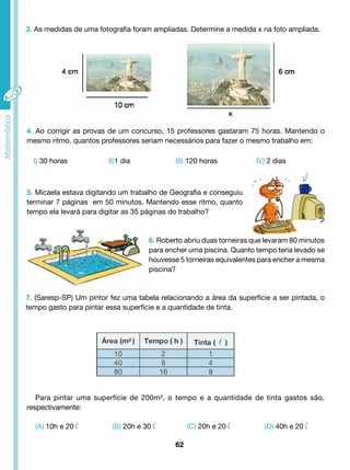 3. As medidas de uma fotografia foram ampliadas. Determine a medida x na foto ampliada. 
4. Ao corrigir as provas de um concurso, 15 professores gastaram 75 horas. Mantendo o 
mesmo ritmo, quantos professores seriam necessários para fazer o mesmo trabalho em: 
I) 30 horas II)1 dia III) 120 horas IV) 2 dias 
5. Micaela estava digitando um trabalho de Geografia e conseguiu 
terminar 7 páginas em 50 minutos. Mantendo esse ritmo, quanto 
tempo ela levará para digitar as 35 páginas do trabalho? 
6. Roberto abriu duas torneiras que levaram 80 minutos 
para encher uma piscina. Quanto tempo teria levado se 
houvesse 5 torneiras equivalentes para encher a mesma 
piscina? 
7. (Saresp-SP) Um pintor fez uma tabela relacionando a área da superfície a ser pintada, o 
tempo gasto para pintar essa superfície e a quantidade de tinta. 
Para pintar uma superfície de 200m², o tempo e a quantidade de tinta gastos são, 
(A) 10h e 20 l (B) 20h e 30 l (C) 20h e 20 l (D) 40h e 20 l 
62 
respectivamente: 
 