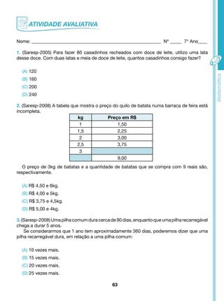Nome: ________________________________________________________ Nº _____ 7° Ano____ 
1. (Saresp-2005) Para fazer 80 casadinhos recheados com doce de leite, utilizo uma lata 
desse doce. Com duas latas e meia de doce de leite, quantos casadinhos consigo fazer? 
63 
(A) 120 
(B) 160 
(C) 200 
(D) 240 
2. (Saresp-2008) A tabela que mostra o preço do quilo de batata numa barraca de feira está 
incompleta. 
O preço de 3kg de batatas e a quantidade de batatas que se compra com 9 reais são, 
respectivamente. 
(A) R$ 4,50 e 6kg. 
(B) R$ 4,00 e 5kg. 
(C) R$ 3,75 e 4,5kg. 
(D) R$ 5,00 e 4kg. 
3. (Saresp-2008) Uma pilha comum dura cerca de 90 dias, enquanto que uma pilha recarregável 
chega a durar 5 anos. 
Se considerarmos que 1 ano tem aproximadamente 360 dias, poderemos dizer que uma 
pilha recarregável dura, em relação a uma pilha comum: 
(A) 10 vezes mais. 
(B) 15 vezes mais. 
(C) 20 vezes mais. 
(D) 25 vezes mais. 
kg Preço em R$ 
1 1,50 
1,5 2,25 
2 3,00 
2,5 3,75 
3 
9,00 
 