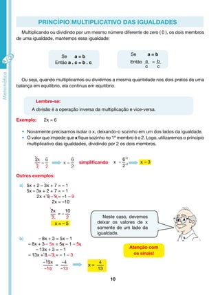 Princípio Multiplicativo das Igualdades 
Multiplicando ou dividindo por um mesmo número diferente de zero ( 0 ), os dois membros 
• Novamente precisamos isolar o x, deixando-o sozinho em um dos lados da igualdade. 
• O valor que impede que x fique sozinho no 1º membro é o 2. Logo, utilizaremos o princípio 
multiplicativo das igualdades, dividindo por 2 os dois membros. 
10 
Atenção com 
os sinais! 
de uma igualdade, mantemos essa igualdade: 
Se a = b 
Então a . c = b . c 
Se a = b 
Então = ac 
bc 
Ou seja, quando multiplicamos ou dividimos a mesma quantidade nos dois pratos de uma 
balança em equilíbrio, ela continua em equilíbrio. 
Lembre-se: 
A divisão é a operação inversa da multiplicação e vice-versa. 
Exemplo: 2x = 6 
Outros exemplos: 
a) 
simplificando 
5x + 2 – 3x + 7 = – 1 
5x – 3x + 2 + 7 = – 1 
2x + 9 – 9 = –1 – 9 
2x = –10 
2x 
2 
= - 
10 
2 
b) – 8x + 3 = 5x – 1 
– 8x + 3 – 5x = 5x – 1 – 5x 
– 13x + 3 = – 1 
– 13x + 3 – 3 = – 1 – 3 
-13x 
-13 
= 
-4 
-13 
x = 
4 
13 
x = – 5 
÷2 
÷2 
Neste caso, devemos 
deixar os valores de x 
somente de um lado da 
igualdade. 
 