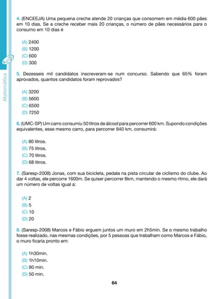 4. (ENCEEJA) Uma pequena creche atende 20 crianças que consomem em média 600 pães 
em 10 dias. Se a creche receber mais 20 crianças, o número de pães necessários para o 
consumo em 10 dias é 
64 
(A) 2400 
(B) 1200 
(C) 600 
(D) 300 
5. Dezesseis mil candidatos inscreveram-se num concurso. Sabendo que 65% foram 
aprovados, quantos candidatos foram reprovados? 
(A) 3200 
(B) 5600 
(C) 6500 
(D) 7250 
6. (UMC-SP) Um carro consumiu 50 litros de álcool para percorrer 600 km. Supondo condições 
equivalentes, esse mesmo carro, para percorrer 840 km, consumirá: 
(A) 80 litros. 
(B) 75 litros. 
(C) 70 litros. 
(D) 68 litros. 
7. (Saresp-2008) Jonas, com sua bicicleta, pedala na pista circular de ciclismo do clube. Ao 
dar 4 voltas, ele percorre 1600m. Se quiser percorrer 8km, mantendo o mesmo ritmo, ele dará 
um número de voltas igual a: 
(A) 2 
(B) 5 
(C) 10 
(D) 20 
8. (Saresp-2008) Marcos e Fábio erguem juntos um muro em 2h5min. Se o mesmo trabalho 
fosse realizado, nas mesmas condições, por 5 pessoas que trabalham como Marcos e Fábio, 
o muro ficaria pronto em: 
(A) 1h30min. 
(B) 1h10min. 
(C) 80 min. 
(D) 50 min. 
 