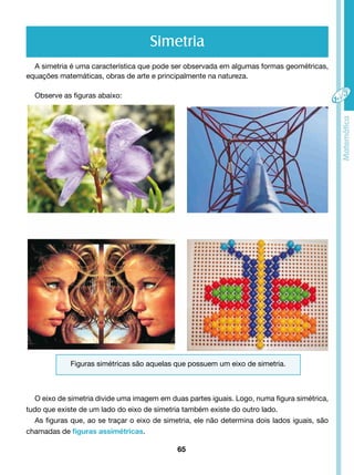 A simetria é uma característica que pode ser observada em algumas formas geométricas, 
equações matemáticas, obras de arte e principalmente na natureza. 
65 
Observe as figuras abaixo: 
Simetria 
Figuras simétricas são aquelas que possuem um eixo de simetria. 
O eixo de simetria divide uma imagem em duas partes iguais. Logo, numa figura simétrica, 
tudo que existe de um lado do eixo de simetria também existe do outro lado. 
As figuras que, ao se traçar o eixo de simetria, ele não determina dois lados iguais, são 
chamadas de figuras assimétricas. 
 