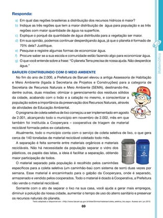 Responda: 
a) Em qual das regiões brasileiras a distribuição dos recursos hídricos é maior? 
b) Indique as três regiões que tem a maior distribuição de água para população e as três 
regiões com maior quantidade de água na superfície. 
c) Explique o porquê da quantidade de água distribuída para a vegetação ser maior. 
d) Em sua opinião, podemos continuar desperdiçando água, já que o planeta é formado de 
69 
70% dela? Justifique. 
e) Pesquise e registre algumas formas de economizar água. 
f) Procure saber se a sua escola e comunidade estão fazendo algo para economizar água. 
g) O que você entende sobre a frase: “O planeta Terra precisa de nossa ajuda. Não desperdice 
água.” 
BARUERI CONTRIBUINDO COM O MEIO AMBIENTE 
No fim do ano de 2.000, a Prefeitura de Barueri elevou a antiga Assessoria de Habitação 
e Meio Ambiente (ligada à Secretaria de Projetos e Construções) para a categoria de 
Secretaria de Recursos Naturais e Meio Ambiente (SEMA), destinando-lhe, 
dentre outras, duas missões: otimizar o gerenciamento dos resíduos sólidos 
da cidade, acabando com o lixão e a catação no mesmo, e conscientizar a 
população sobre a importância da preservação dos Recursos Naturais, através 
de atividades de Educação Ambiental. 
O programa de coleta seletiva de lixo começou a ser implementado em agosto 
de 2.001, alcançando todo o município em novembro de 2.002, mês em que 
também foi instituída a Cooperyara – cooperativa de triagem de material 
reciclável formada pelos ex-catadores. 
Atualmente, todo o município conta com o serviço de coleta seletiva de lixo, o que gera 
cerca de 140 toneladas de material reciclável coletado todo mês. 
A separação é feita somente entre materiais orgânicos e materiais 
recicláveis. Não há necessidade da população separar o vidro dos 
plásticos, os papéis das latas, a ideia é facilitar a separação, obtendo 
maior participação de todos. 
O material separado pela população é recolhido pelos caminhões 
específicos para a coleta seletiva (um caminhão-baú com sistema de som) duas vezes por 
semana. Esse material é encaminhado para o galpão da Cooperyara, onde é separado, 
armazenado e vendido pelos cooperados. Todo o material é doado à Cooperativa, a Prefeitura 
não vende o material reciclável. 
Somente com o ato de separar o lixo na sua casa, você ajuda a gerar mais empregos, 
diminuir a poluição da nossa cidade, aumentar o tempo de uso do aterro sanitário e preservar 
os recursos naturais do planeta. 
Texto adaptado e disponível em: <http://www.barueri.sp.gov.br/sites/Srnma/materias/coleta_seletiva_lixo.aspx> Acesso em: jun.2010. 
 