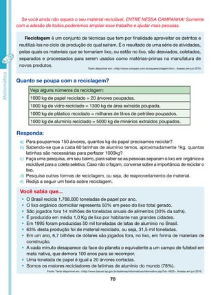 Se você ainda não separa o seu material reciclável, ENTRE NESSA CAMPANHA! Somente 
com a adesão de todos poderemos ampliar esse trabalho e ajudar mais pessoas. 
Reciclagem é um conjunto de técnicas que tem por finalidade aproveitar os detritos e 
reutilizá-los no ciclo de produção do qual saíram. É o resultado de uma série de atividades, 
pelas quais os materiais que se tornariam lixo, ou estão no lixo, são desviados, coletados, 
separados e processados para serem usados como matérias-primas na manufatura de 
novos produtos. 
Texto disponível em: <http://www.compam.com.br/oquereciclagem.htm>. Acesso em jun.2010. 
Veja alguns números da reciclagem: 
1000 kg de papel reciclado = 20 árvores poupadas. 
1000 kg de vidro reciclado = 1300 kg de área extraída poupada. 
1000 kg de plástico reciclado = milhares de litros de petróleo poupados. 
1000 kg de alumínio reciclado = 5000 kg de minérios extraídos poupados. 
Responda: 
a) Para pouparmos 150 árvores, quantos kg de papel precisamos reciclar? 
b) Sabendo-se que a cada 60 latinhas de alumínio temos, aproximadamente 1kg, quantas 
latinhas são necessárias para perfazer 1000kg? 
c) Faça uma pesquisa, em seu bairro, para saber se as pessoas separam o lixo em orgânico e 
reciclável para a coleta seletiva. Caso não o façam, converse sobre a importância de reciclar o 
lixo. 
d) Pesquise outras formas de reciclagem, ou seja, de reaproveitamento de material. 
e) Redija a seguir um texto sobre reciclagem. 
Você sabia que... 
70 
Quanto se poupa com a reciclagem? 
• O Brasil recicla 1.788.000 toneladas de papel por ano. 
• O lixo orgânico domiciliar representa 50% em peso do lixo total gerado. 
• São jogados fora 14 milhões de toneladas anuais de alimentos (30% da safra). 
• É produzido em média 1,0 Kg de lixo por habitante nas grandes cidades. 
• Em 1995 foram produzidas 50 mil toneladas de latas de alumínio no Brasil. 
• 63% desta produção foi de material reciclado, ou seja, 31,5 mil toneladas. 
• Em um ano, 6,7 bilhões de dólares são jogados fora, no lixo, em forma de materiais de 
construção. 
• A cada minuto desaparece da face do planeta o equivalente a um campo de futebol em 
mata nativa, que demora 100 anos para se recompor. 
• Uma tonelada de papel é igual a 20 árvores cortadas. 
• Somos os maiores recicladores de latinhas de alumínio do mundo (78%). 
Fonte: Texto disponível em: <http://www.barueri.sp.gov.br/sistemas/informativos/informativo.asp?id= 4923>. Acesso em jun.2010. 
 