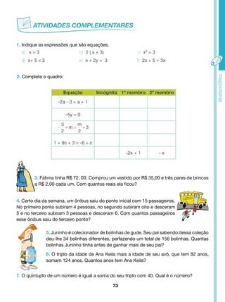 3. Fátima tinha R$ 72, 00. Comprou um vestido por R$ 35,00 e três pares de brincos 
a R$ 2,00 cada um. Com quantos reais ela ficou? 
4. Certo dia da semana, um ônibus saiu do ponto inicial com 15 passageiros. 
No primeiro ponto subiram 4 pessoas, no segundo subiram oito e desceram 
5 e no terceiro subiram 3 pessoas e desceram 6. Com quantos passageiros 
esse ônibus saiu do terceiro ponto? 
73 
1. Indique as expressões que são equações. 
2. Complete o quadro: 
5. Juninho é colecionador de bolinhas de gude. Seu pai sabendo dessa coleção 
deu-lhe 34 bolinhas diferentes, perfazendo um total de 156 bolinhas. Quantas 
bolinhas Juninho tinha antes de ganhar mais de seu pai? 
6. O triplo da idade de Ana Keila mais a idade de seu avô, que tem 82 anos, 
somam 124 anos. Quantos anos tem Ana Keila? 
7. O quíntuplo de um número é igual a soma do seu triplo com 40. Qual é o número? 
 