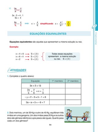simplificando 
Equações equivalentes são aquelas que apresentam a mesma solução ou raiz. 
11 
Exemplo: 
x + 4 = 6 S = { 2 } 
x = 6 – 4 S = { 2 } 
x = 2 S = { 2 } 
1. Complete o quadro abaixo: 
Todas essas equações 
apresentam a mesma solução 
ou raiz. S = { 2 } 
c) 
EQUAÇÕES EQUIVALENTES 
3x 
4 
= 
1 
2 
6x 
6 
= 
4 
6 
x = 
4 
6 
x = 
4÷2 
6÷2 
= 
2 
3 
3x . 2 = 4 . 1 
6x = 4 
2. Dois meninos, um de 30 Kg e outro de 40 Kg, equilibram três 
irmãos em uma gangorra. Um dos irmãos pesa 20 Kg e os outros 
dois são gêmeos idênticos cujos pesos são iguais. Quanto pesa 
cada um dos gêmeos? 
 
