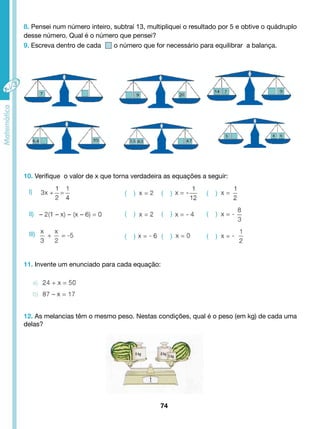 8. Pensei num número inteiro, subtraí 13, multipliquei o resultado por 5 e obtive o quádruplo 
desse número. Qual é o número que pensei? 
9. Escreva dentro de cada o número que for necessário para equilibrar a balança. 
10. Verifique o valor de x que torna verdadeira as equações a seguir: 
l) ( ) ( ) ( ) 
( ) ( ) ( ) 
( ) ( ) ( ) 
11. Invente um enunciado para cada equação: 
12. As melancias têm o mesmo peso. Nestas condições, qual é o peso (em kg) de cada uma 
delas? 
74 
ll) 
lll) 
 