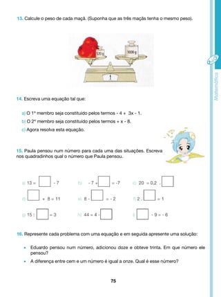 13. Calcule o peso de cada maçã. (Suponha que as três maçãs tenha o mesmo peso). 
15. Paula pensou num número para cada uma das situações. Escreva 
nos quadradinhos qual o número que Paula pensou. 
75 
14. Escreva uma equação tal que: 
a) O 1º membro seja constituído pelos termos - 4 + 3x - 1. 
b) O 2º membro seja constituído pelos termos + x - 8. 
c) Agora resolva esta equação. 
16. Represente cada problema com uma equação e em seguida apresente uma solução: 
• Eduardo pensou num número, adicionou doze e obteve trinta. Em que número ele 
pensou? 
• A diferença entre cem e um número é igual a onze. Qual é esse número? 
 