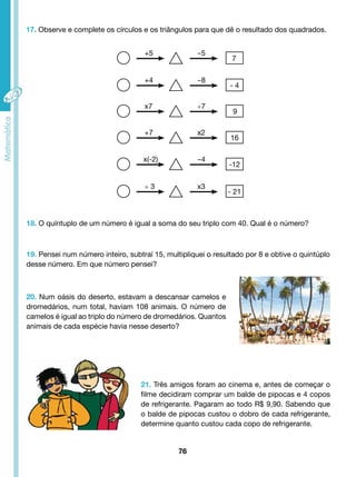 17. Observe e complete os círculos e os triângulos para que dê o resultado dos quadrados. 
18. O quíntuplo de um número é igual a soma do seu triplo com 40. Qual é o número? 
19. Pensei num número inteiro, subtraí 15, multipliquei o resultado por 8 e obtive o quintúplo 
desse número. Em que número pensei? 
20. Num oásis do deserto, estavam a descansar camelos e 
dromedários, num total, haviam 108 animais. O número de 
camelos é igual ao triplo do número de dromedários. Quantos 
animais de cada espécie havia nesse deserto? 
21. Três amigos foram ao cinema e, antes de começar o 
filme decidiram comprar um balde de pipocas e 4 copos 
de refrigerante. Pagaram ao todo R$ 9,90. Sabendo que 
o balde de pipocas custou o dobro de cada refrigerante, 
determine quanto custou cada copo de refrigerante. 
76 
+5 
+4 
x7 
+7 
x(-2) 
÷ 3 
-5 
-8 
÷7 
x2 
-4 
x3 
7 
- 4 
9 
16 
-12 
- 21 
 