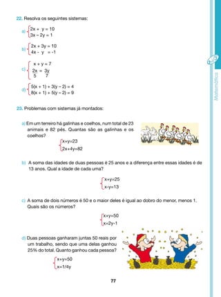 2x + y = 10 
3x – 2y = 1 
2x + 3y = 10 
4x - y = -1 
5(x + 1) + 3(y – 2) = 4 
8(x + 1) + 5(y – 2) = 9 
a) Em um terreiro há galinhas e coelhos, num total de 23 
animais e 82 pés. Quantas são as galinhas e os 
coelhos? 
b) A soma das idades de duas pessoas é 25 anos e a diferença entre essas idades é de 
c) A soma de dois números é 50 e o maior deles é igual ao dobro do menor, menos 1. 
d) Duas pessoas ganharam juntas 50 reais por 
um trabalho, sendo que uma delas ganhou 
25% do total. Quanto ganhou cada pessoa? 
77 
22. Resolva os seguintes sistemas: 
23. Problemas com sistemas já montados: 
x+y=23 
2x+4y=82 
13 anos. Qual a idade de cada uma? 
Quais são os números? 
x+y=50 
x=1/4y 
x + y = 7 
2x 
5 
3y 
7 
= 
a) 
b) 
c) 
d) 
x+y=25 
x-y=13 
x+y=50 
x=2y-1 
 