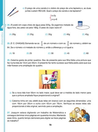 e) O preço de uma caneta é o dobro do preço de uma lapiseira e, as duas 
juntas custam R$ 6,00. Qual o preço da caneta e da lapiseira? 
27. Joaquim estava digitando um trabalho de Matemática e 
conseguiu terminar cinco páginas em quarenta minutos. Mantendo 
esse ritmo, quanto tempo demorará para digitar as treze páginas 
do trabalho? 
78 
x=2y 
x+y=6 
24. (Fuvest) Um copo cheio de água pesa 325g. Se jogarmos metade da 
água fora, seu peso cai para 180g. O peso do copo vazio é? 
(A) 20g (B) 25g (C) 35g (D) 40g (E) 45g 
25. (F. C. CHAGAS) Somando-se os 
2 
3 
de um número x com os 
3 
5 
do número y, obtém-se 
84. Se o número x é metade do número y, então a diferença y-x é igual a: 
(A) 18 (B) 25 (C) 30 (D) 45 (E) 60 
26. Catarina gosta de pintar quadros. Deu de presente para sua filha Kátia uma pintura que 
fez numa tela de 12cm por 20cm. O presente fez tanto sucesso que Kátia pediu para que sua 
mãe fizesse uma ampliação do quadro. 
a) Se a nova tela tiver 50cm no lado maior, qual deve ser a medida do lado menor para 
que a pintura ampliada fique proporcional à original? 
b) Catarina tinha em seu ateliê duas telas em branco com as seguintes dimensões: uma 
com 18cm por 30cm e outra com 42cm por 76cm. Verifique se essas telas são 
proporcionais à tela original, servindo para a ampliação. 
 