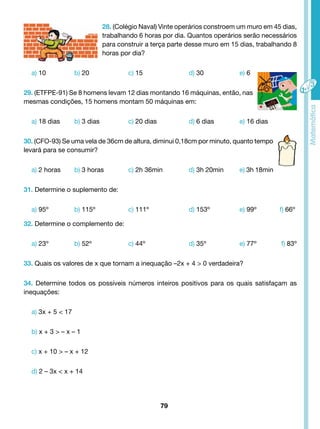 28. (Colégio Naval) Vinte operários constroem um muro em 45 dias, 
trabalhando 6 horas por dia. Quantos operários serão necessários 
para construir a terça parte desse muro em 15 dias, trabalhando 8 
horas por dia? 
a) 10 b) 20 c) 15 d) 30 e) 6 
29. (ETFPE-91) Se 8 homens levam 12 dias montando 16 máquinas, então, nas 
mesmas condições, 15 homens montam 50 máquinas em: 
a) 18 dias b) 3 dias c) 20 dias d) 6 dias e) 16 dias 
30. (CFO-93) Se uma vela de 36cm de altura, diminui 0,18cm por minuto, quanto tempo 
levará para se consumir? 
a) 2 horas b) 3 horas c) 2h 36min d) 3h 20min e) 3h 18min 
79 
31. Determine o suplemento de: 
a) 95º b) 115º c) 111º d) 153º e) 99º f) 66º 
32. Determine o complemento de: 
a) 23º b) 52º c) 44º d) 35º e) 77º f) 83º 
33. Quais os valores de x que tornam a inequação –2x + 4 > 0 verdadeira? 
34. Determine todos os possíveis números inteiros positivos para os quais satisfaçam as 
inequações: 
a) 3x + 5 < 17 
b) x + 3 > – x – 1 
c) x + 10 > – x + 12 
d) 2 – 3x < x + 14 
 