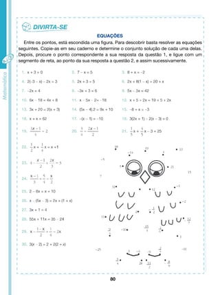 EQUAÇÕES 
Entre os pontos, está escondida uma figura. Para descobrir basta resolver as equações 
seguintes. Copie-as em seu caderno e determine o conjunto solução de cada uma delas. 
Depois, procure o ponto correspondente a sua resposta da questão 1, e ligue com um 
segmento de reta, ao ponto da sua resposta a questão 2, e assim sucessivamente. 
80 
 
