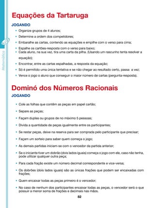 Equações da Tartaruga 
• Organize grupos de 4 alunos; 
• Determine a ordem dos competidores; 
• Embaralhe as cartas, contendo as equações e empilhe com o verso para cima; 
• Espalhe os cartões-resposta com o verso para baixo; 
• Cada aluno, na sua vez, tira uma carta da pilha. (Usando um rascunho tenta resolver a 
equação); 
• Encontrar, entre as cartas espalhadas, a resposta da equação; 
• Só é permitido uma única tentativa e se não chegar ao resultado certo, passa a vez; 
• Vence o jogo o aluno que conseguir o maior número de cartas (pergunta-resposta). 
Dominó dos Números Racionais 
82 
JOGANDO 
JOGANDO 
• Cole as folhas que contêm as peças em papel cartão; 
• Separe as peças; 
• Façam duplas ou grupos de no máximo 5 pessoas; 
• Divida a quantidade de peças igualmente entre os participantes; 
• Se restar peças, deixe na reserva para ser comprada pelo participante que precisar; 
• Façam um sorteio para saber quem começa o jogo; 
• As demais partidas iniciam-se com o vencedor da partida anterior; 
• Se o iniciante tiver um dobrão (dois lados iguais) começa o jogo com ele, caso não tenha, 
pode utilizar qualquer outra peça; 
• Para cada fração existe um número decimal correspondente e vice-versa; 
• Os dobrões (dois lados iguais) são as únicas frações que podem ser encaixadas com 
frações; 
• Quem encaixar todas as peças primeiro é o vencedor; 
• No caso de nenhum dos participantes encaixar todas as peças, o vencedor será o que 
possuir a menor soma de frações e decimais nas mãos. 
 